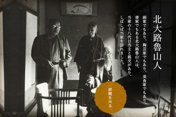 北大路魯山人 画家でもあり、陶芸家でもあり、美食家でもあり、書家でもある北大路魯山人は、当家の十八代目当主と親交があり、しばしば当家を訪れました。詳細を見る